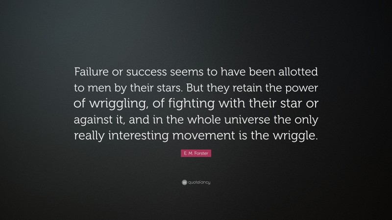 E. M. Forster Quote: “Failure or success seems to have been allotted to men by their stars. But they retain the power of wriggling, of fighting with their star or against it, and in the whole universe the only really interesting movement is the wriggle.”