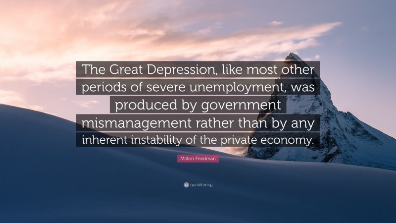 Milton Friedman Quote: “The Great Depression, like most other periods of severe unemployment, was produced by government mismanagement rather than by any inherent instability of the private economy.”