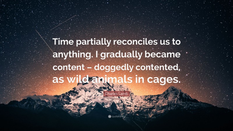 Charles Lamb Quote: “Time partially reconciles us to anything. I gradually became content – doggedly contented, as wild animals in cages.”