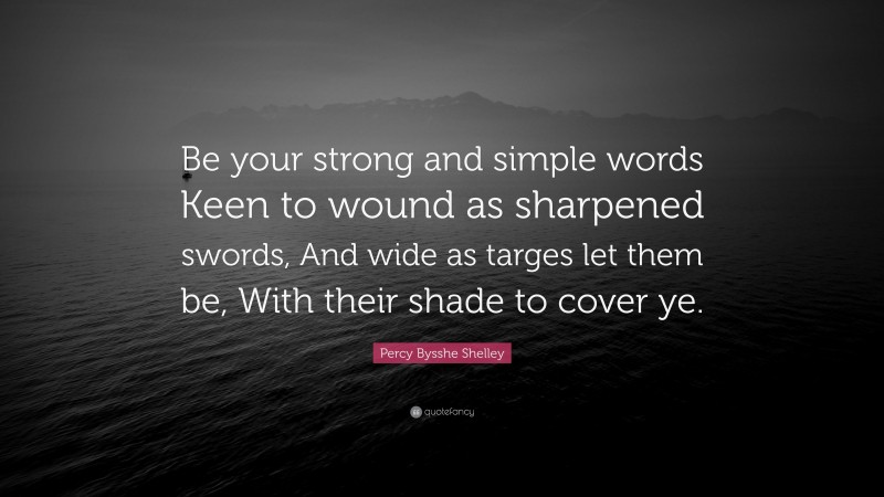 Percy Bysshe Shelley Quote: “Be your strong and simple words Keen to wound as sharpened swords, And wide as targes let them be, With their shade to cover ye.”