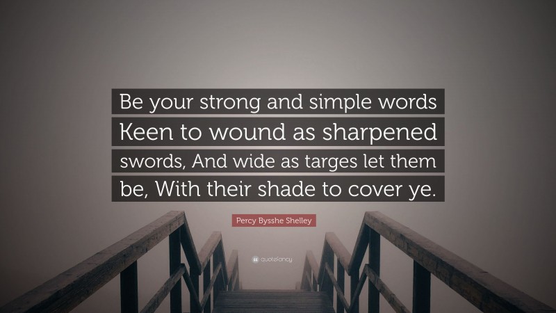 Percy Bysshe Shelley Quote: “Be your strong and simple words Keen to wound as sharpened swords, And wide as targes let them be, With their shade to cover ye.”