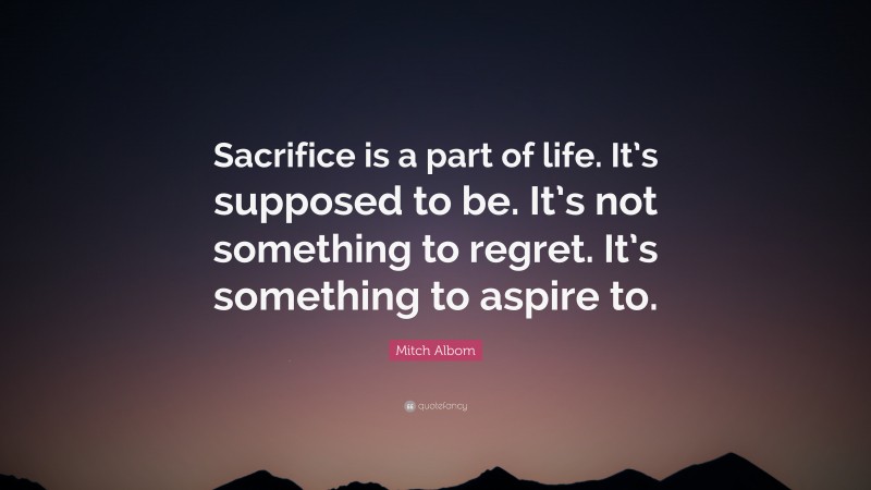 Mitch Albom Quote: “Sacrifice is a part of life. It’s supposed to be. It’s not something to regret. It’s something to aspire to.”