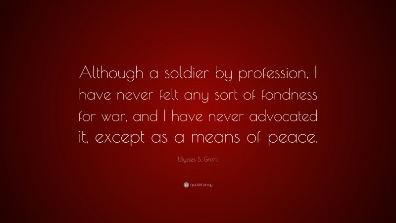 Ulysses S. Grant Quote: “Although a soldier by profession, I have never felt any sort of fondness for war, and I have never advocated it, except as a means of peace.”