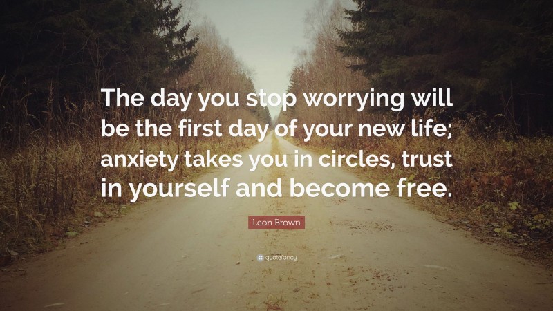 Leon Brown Quote: “The day you stop worrying will be the first day of your new life; anxiety takes you in circles, trust in yourself and become free.”