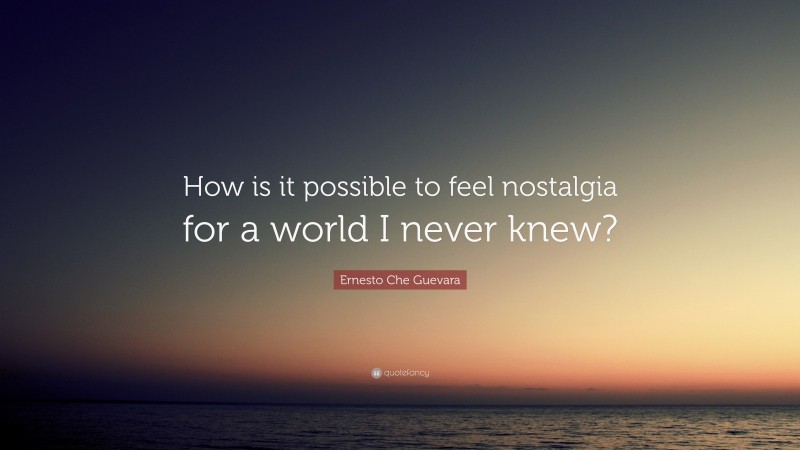Ernesto Che Guevara Quote: “How is it possible to feel nostalgia for a world I never knew?”