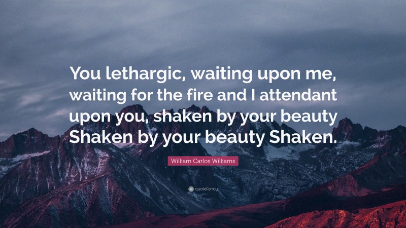 William Carlos Williams Quote: “You lethargic, waiting upon me, waiting for the fire and I attendant upon you, shaken by your beauty Shaken by your beauty Shaken.”