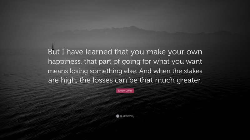 Emily Giffin Quote: “But I have learned that you make your own happiness, that part of going for what you want means losing something else. And when the stakes are high, the losses can be that much greater.”