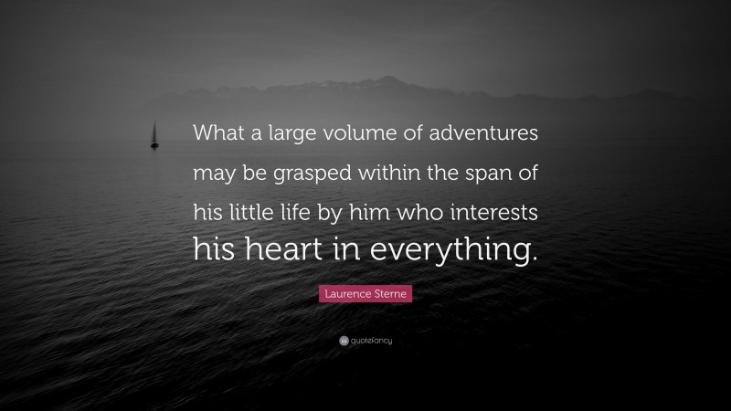 Laurence Sterne Quote: “What a large volume of adventures may be grasped within the span of his little life by him who interests his heart in everything.”