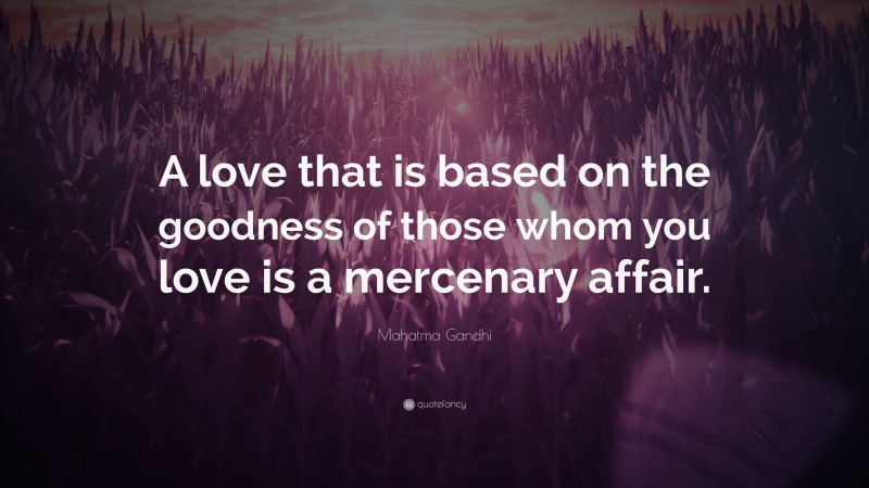 Mahatma Gandhi Quote: “A love that is based on the goodness of those whom you love is a mercenary affair.”