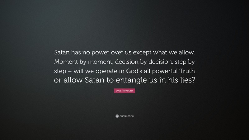 Lysa TerKeurst Quote: “Satan has no power over us except what we allow. Moment by moment, decision by decision, step by step – will we operate in God’s all powerful Truth or allow Satan to entangle us in his lies?”