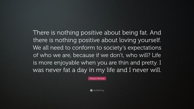 Marilyn Monroe Quote: “There is nothing positive about being fat. And there is nothing positive about loving yourself. We all need to conform to society’s expectations of who we are, because if we don’t, who will? Life is more enjoyable when you are thin and pretty. I was never fat a day in my life and I never will.”