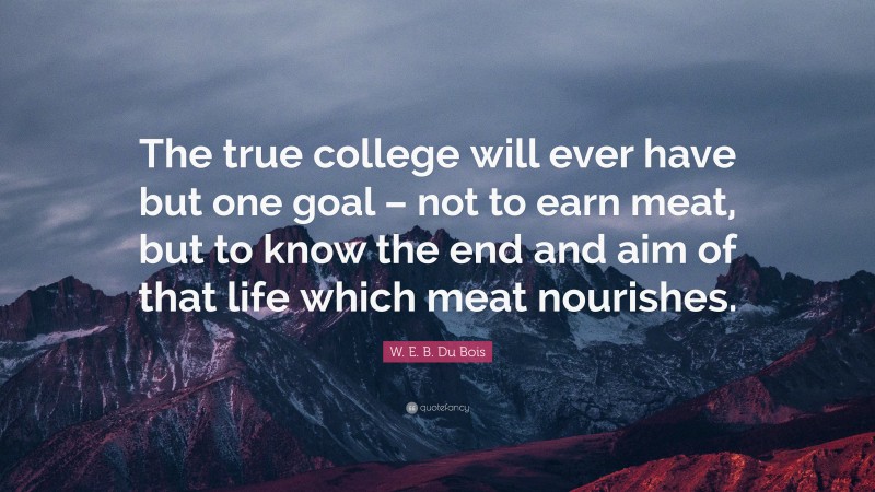 W. E. B. Du Bois Quote: “The true college will ever have but one goal – not to earn meat, but to know the end and aim of that life which meat nourishes.”