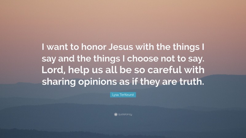 Lysa TerKeurst Quote: “I want to honor Jesus with the things I say and the things I choose not to say. Lord, help us all be so careful with sharing opinions as if they are truth.”