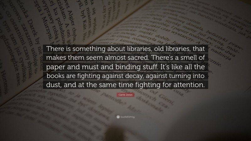 Carrie Jones Quote: “There is something about libraries, old libraries, that makes them seem almost sacred. There’s a smell of paper and must and binding stuff. It’s like all the books are fighting against decay, against turning into dust, and at the same time fighting for attention.”
