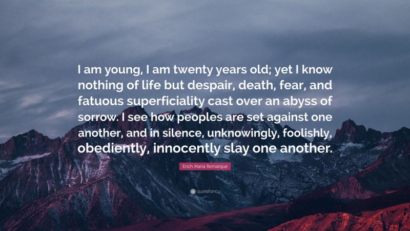 Erich Maria Remarque Quote: “I am young, I am twenty years old; yet I know nothing of life but despair, death, fear, and fatuous superficiality cast over an abyss of sorrow. I see how peoples are set against one another, and in silence, unknowingly, foolishly, obediently, innocently slay one another.”