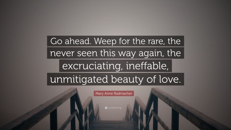 Mary Anne Radmacher Quote: “Go ahead. Weep for the rare, the never seen this way again, the excruciating, ineffable, unmitigated beauty of love.”