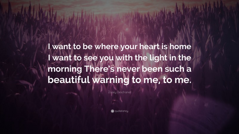 Zooey Deschanel Quote: “I want to be where your heart is home I want to see you with the light in the morning There’s never been such a beautiful warning to me, to me.”
