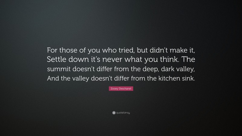 Zooey Deschanel Quote: “For those of you who tried, but didn’t make it, Settle down it’s never what you think. The summit doesn’t differ from the deep, dark valley, And the valley doesn’t differ from the kitchen sink.”