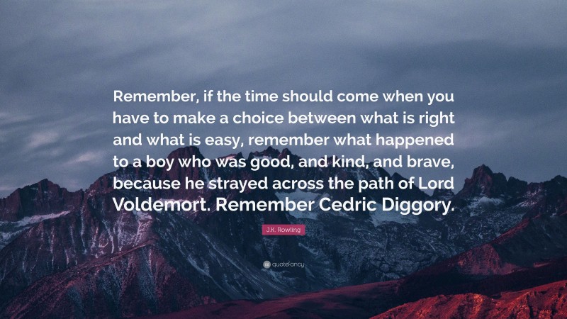 J.K. Rowling Quote: “Remember, if the time should come when you have to make a choice between what is right and what is easy, remember what happened to a boy who was good, and kind, and brave, because he strayed across the path of Lord Voldemort. Remember Cedric Diggory.”