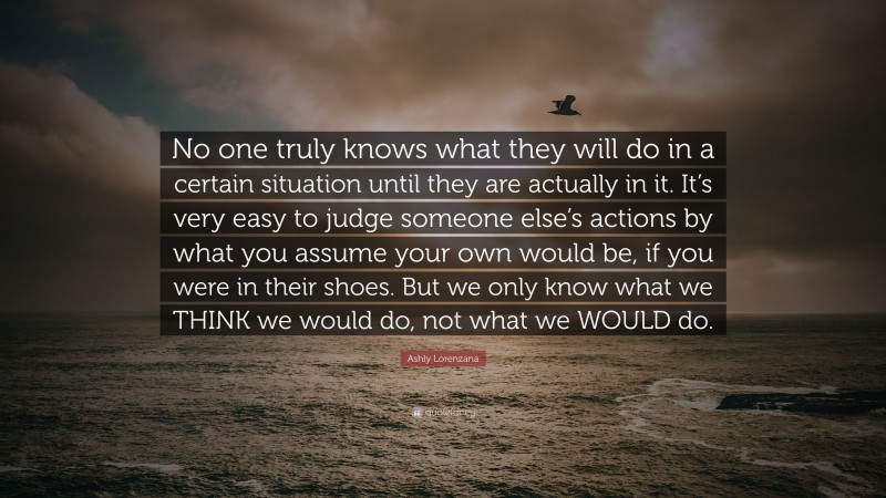 Ashly Lorenzana Quote: “No one truly knows what they will do in a certain situation until they are actually in it. It’s very easy to judge someone else’s actions by what you assume your own would be, if you were in their shoes. But we only know what we THINK we would do, not what we WOULD do.”