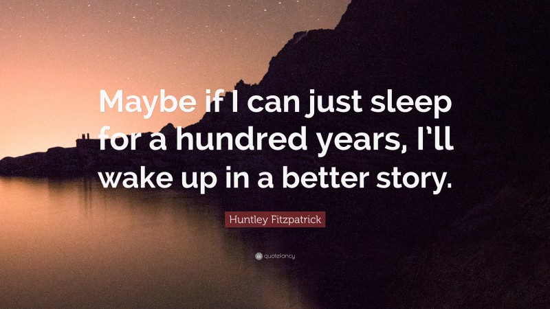 Huntley Fitzpatrick Quote: “Maybe if I can just sleep for a hundred years, I’ll wake up in a better story.”
