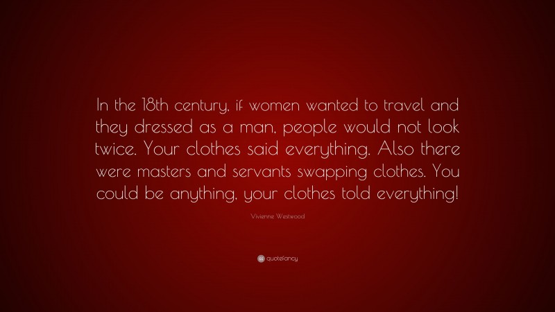 Vivienne Westwood Quote: “In the 18th century, if women wanted to travel and they dressed as a man, people would not look twice. Your clothes said everything. Also there were masters and servants swapping clothes. You could be anything, your clothes told everything!”