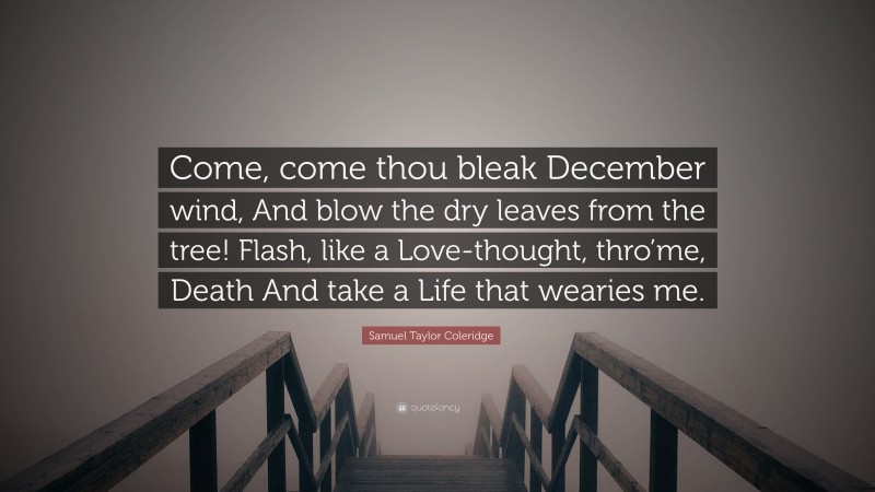 Samuel Taylor Coleridge Quote: “Come, come thou bleak December wind, And blow the dry leaves from the tree! Flash, like a Love-thought, thro’me, Death And take a Life that wearies me.”