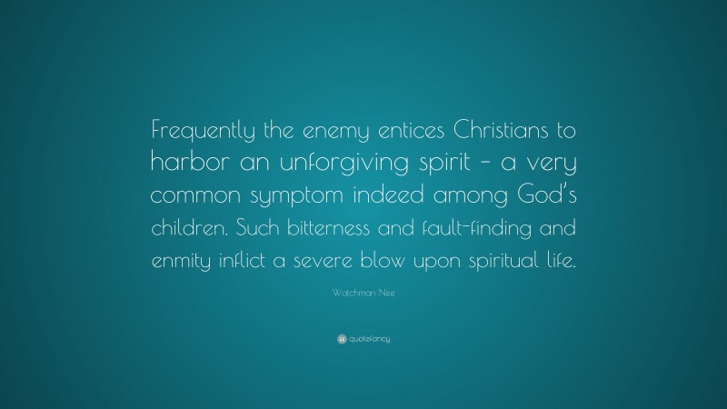 Watchman Nee Quote: “Frequently the enemy entices Christians to harbor an unforgiving spirit – a very common symptom indeed among God’s children. Such bitterness and fault-finding and enmity inflict a severe blow upon spiritual life.”