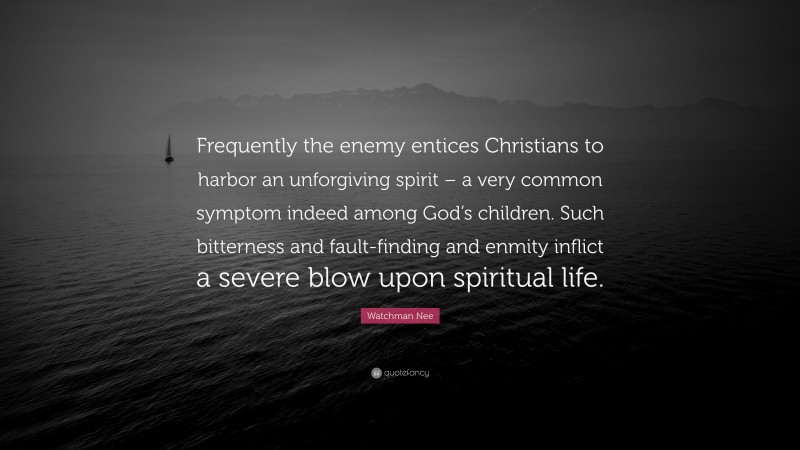 Watchman Nee Quote: “Frequently the enemy entices Christians to harbor an unforgiving spirit – a very common symptom indeed among God’s children. Such bitterness and fault-finding and enmity inflict a severe blow upon spiritual life.”
