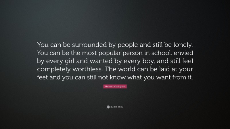 Hannah Harrington Quote: “You can be surrounded by people and still be lonely. You can be the most popular person in school, envied by every girl and wanted by every boy, and still feel completely worthless. The world can be laid at your feet and you can still not know what you want from it.”