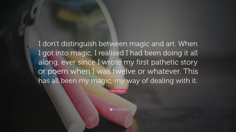 Alan Moore Quote: “I don’t distinguish between magic and art. When I got into magic, I realised I had been doing it all along, ever since I wrote my first pathetic story or poem when I was twelve or whatever. This has all been my magic, my way of dealing with it.”
