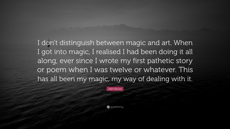 Alan Moore Quote: “I don’t distinguish between magic and art. When I got into magic, I realised I had been doing it all along, ever since I wrote my first pathetic story or poem when I was twelve or whatever. This has all been my magic, my way of dealing with it.”