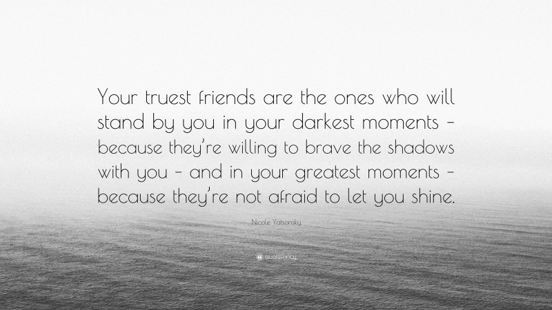 Nicole Yatsonsky Quote: “Your truest friends are the ones who will stand by you in your darkest moments – because they’re willing to brave the shadows with you – and in your greatest moments – because they’re not afraid to let you shine.”