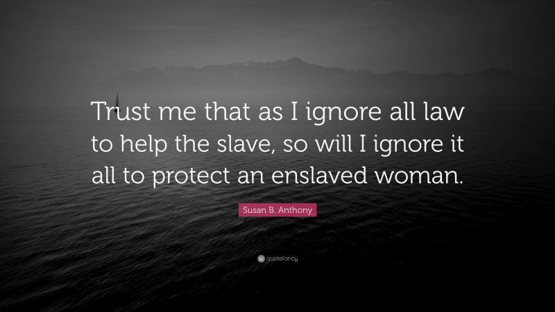 Susan B. Anthony Quote: “Trust me that as I ignore all law to help the slave, so will I ignore it all to protect an enslaved woman.”