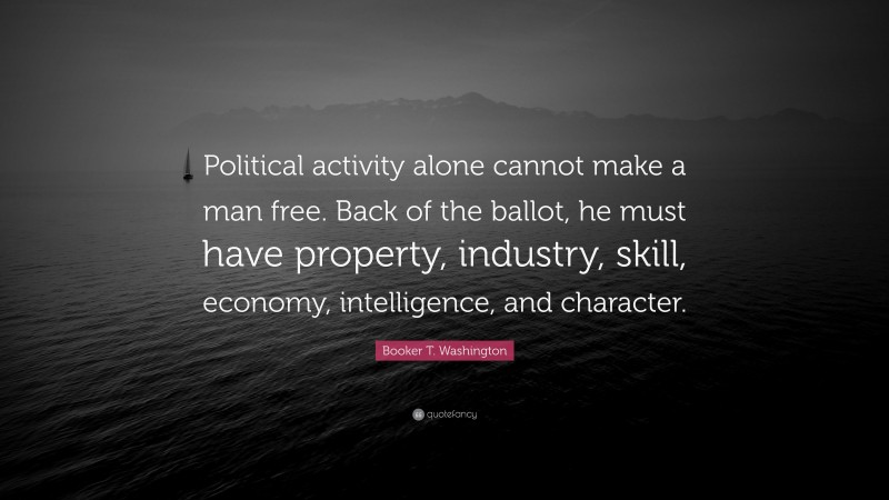Booker T. Washington Quote: “Political activity alone cannot make a man free. Back of the ballot, he must have property, industry, skill, economy, intelligence, and character.”