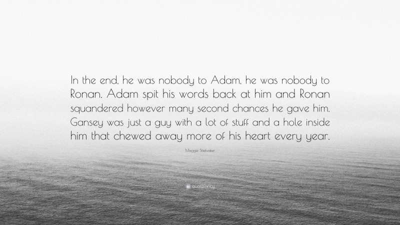 Maggie Stiefvater Quote: “In the end, he was nobody to Adam, he was nobody to Ronan. Adam spit his words back at him and Ronan squandered however many second chances he gave him. Gansey was just a guy with a lot of stuff and a hole inside him that chewed away more of his heart every year.”