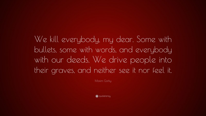 Maxim Gorky Quote: “We kill everybody, my dear. Some with bullets, some with words, and everybody with our deeds. We drive people into their graves, and neither see it nor feel it.”