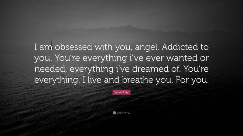 Sylvia Day Quote: “I am obsessed with you, angel. Addicted to you. You’re everything i’ve ever wanted or needed, everything i’ve dreamed of. You’re everything. I live and breathe you. For you.”