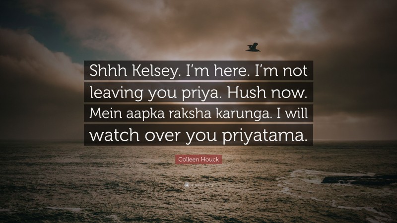 Colleen Houck Quote: “Shhh Kelsey. I’m here. I’m not leaving you priya. Hush now. Mein aapka raksha karunga. I will watch over you priyatama.”