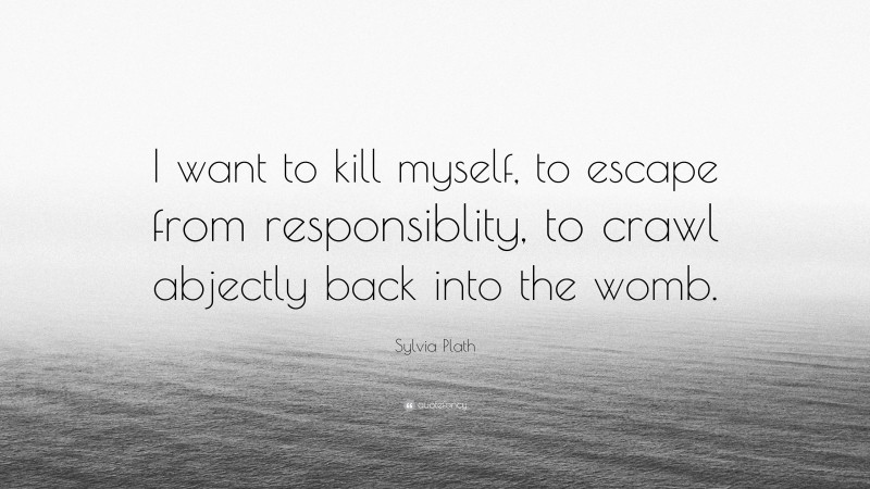 Sylvia Plath Quote: “I want to kill myself, to escape from responsiblity, to crawl abjectly back into the womb.”