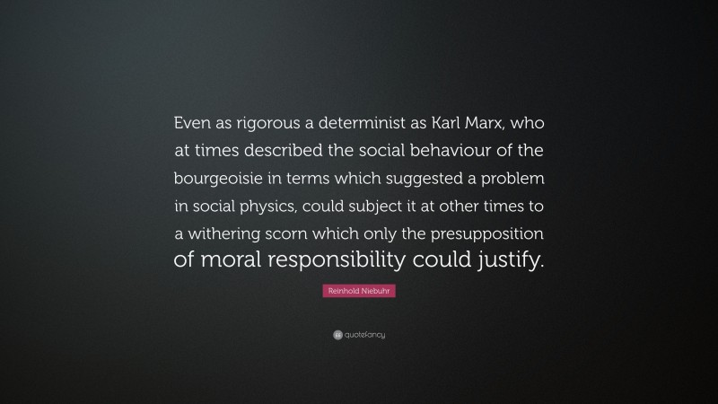 Reinhold Niebuhr Quote: “Even as rigorous a determinist as Karl Marx, who at times described the social behaviour of the bourgeoisie in terms which suggested a problem in social physics, could subject it at other times to a withering scorn which only the presupposition of moral responsibility could justify.”