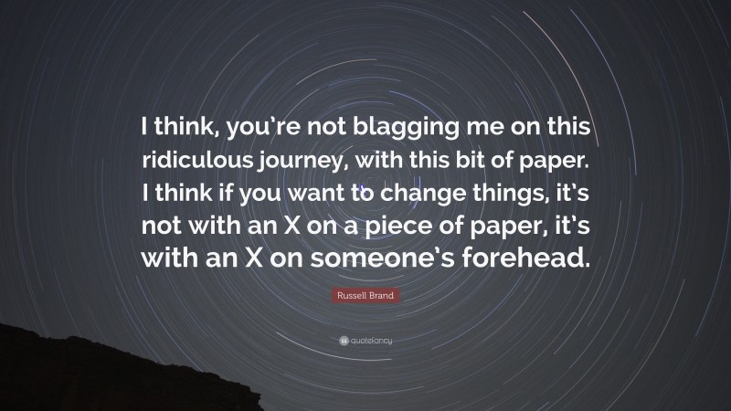 Russell Brand Quote: “I think, you’re not blagging me on this ridiculous journey, with this bit of paper. I think if you want to change things, it’s not with an X on a piece of paper, it’s with an X on someone’s forehead.”