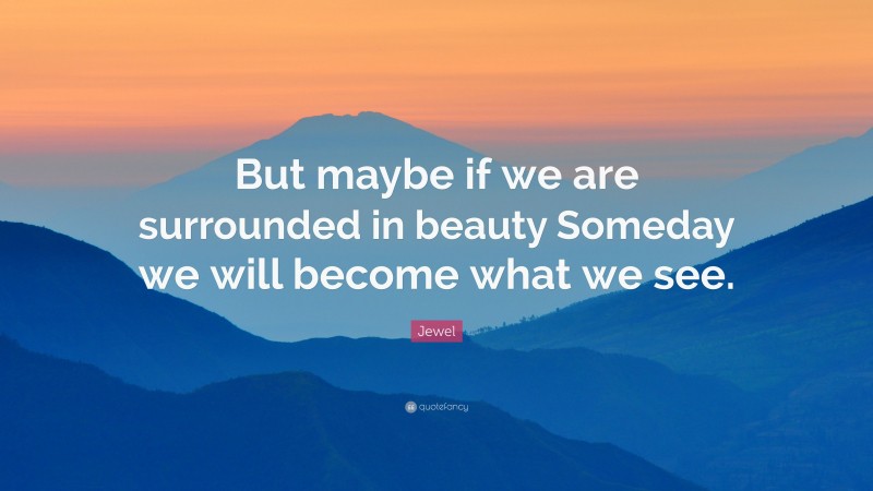 Jewel Quote: “But maybe if we are surrounded in beauty Someday we will become what we see.”