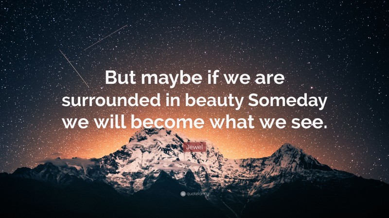 Jewel Quote: “But maybe if we are surrounded in beauty Someday we will become what we see.”