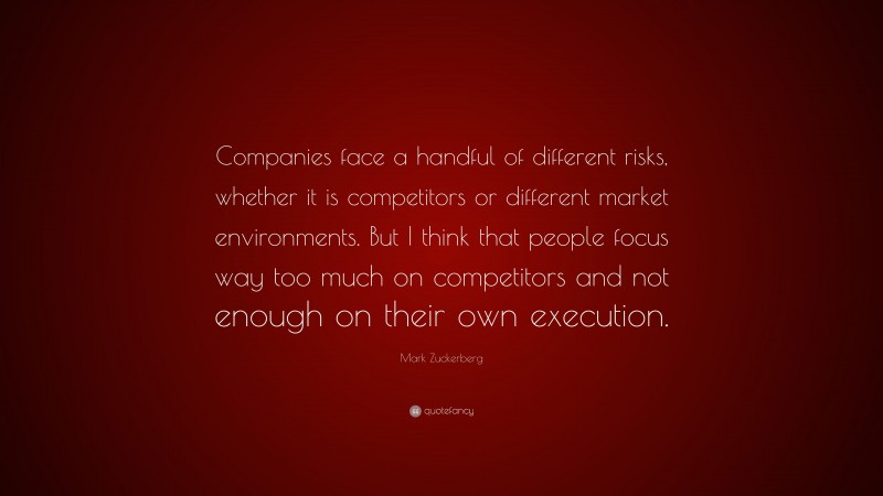 Mark Zuckerberg Quote: “Companies face a handful of different risks, whether it is competitors or different market environments. But I think that people focus way too much on competitors and not enough on their own execution.”