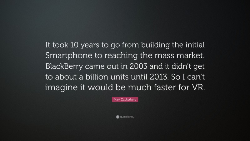 Mark Zuckerberg Quote: “It took 10 years to go from building the initial Smartphone to reaching the mass market. BlackBerry came out in 2003 and it didn’t get to about a billion units until 2013. So I can’t imagine it would be much faster for VR.”