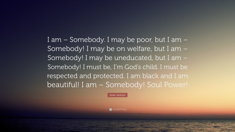 Jesse Jackson Quote: “I am – Somebody. I may be poor, but I am – Somebody! I may be on welfare, but I am – Somebody! I may be uneducated, but I am – Somebody! I must be, I’m God’s child. I must be respected and protected. I am black and I am beautiful! I am – Somebody! Soul Power!”