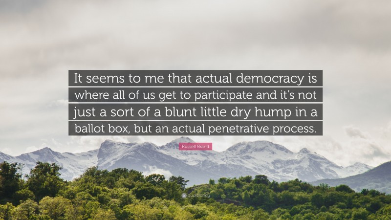 Russell Brand Quote: “It seems to me that actual democracy is where all of us get to participate and it’s not just a sort of a blunt little dry hump in a ballot box, but an actual penetrative process.”