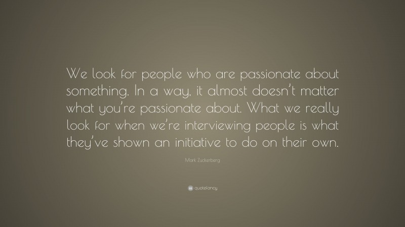 Mark Zuckerberg Quote: “We look for people who are passionate about something. In a way, it almost doesn’t matter what you’re passionate about. What we really look for when we’re interviewing people is what they’ve shown an initiative to do on their own.”