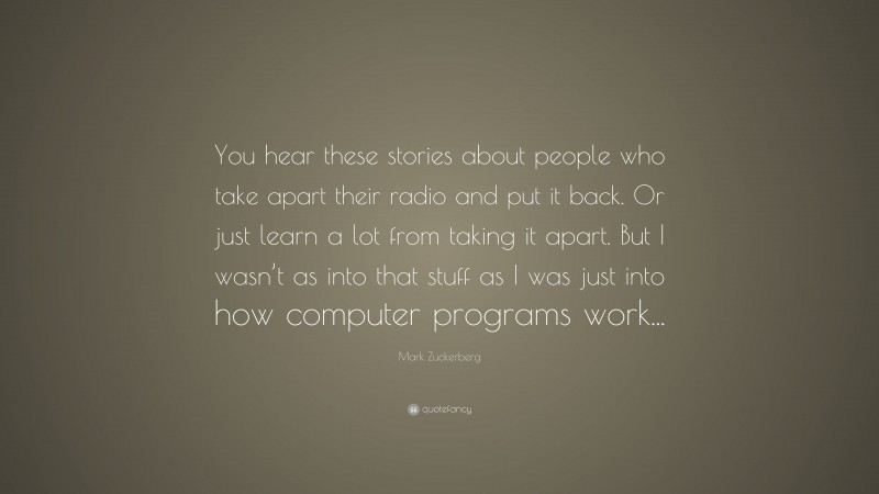 Mark Zuckerberg Quote: “You hear these stories about people who take apart their radio and put it back. Or just learn a lot from taking it apart. But I wasn’t as into that stuff as I was just into how computer programs work...”